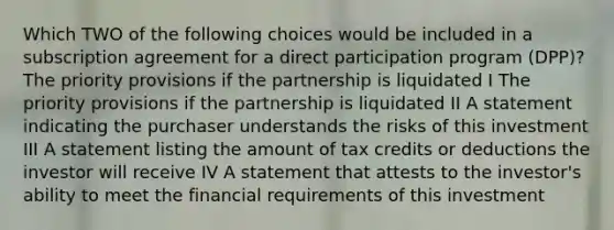 Which TWO of the following choices would be included in a subscription agreement for a direct participation program (DPP)? The priority provisions if the partnership is liquidated I The priority provisions if the partnership is liquidated II A statement indicating the purchaser understands the risks of this investment III A statement listing the amount of tax credits or deductions the investor will receive IV A statement that attests to the investor's ability to meet the financial requirements of this investment