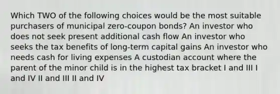 Which TWO of the following choices would be the most suitable purchasers of municipal zero-coupon bonds? An investor who does not seek present additional cash flow An investor who seeks the tax benefits of long-term capital gains An investor who needs cash for living expenses A custodian account where the parent of the minor child is in the highest tax bracket I and III I and IV II and III II and IV