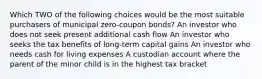 Which TWO of the following choices would be the most suitable purchasers of municipal zero-coupon bonds? An investor who does not seek present additional cash flow An investor who seeks the tax benefits of long-term capital gains An investor who needs cash for living expenses A custodian account where the parent of the minor child is in the highest tax bracket