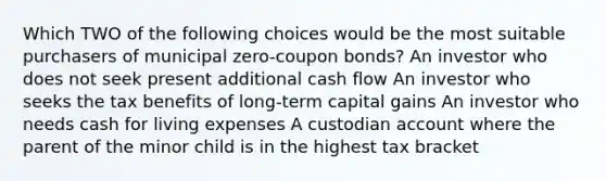 Which TWO of the following choices would be the most suitable purchasers of municipal zero-coupon bonds? An investor who does not seek present additional cash flow An investor who seeks the tax benefits of long-term capital gains An investor who needs cash for living expenses A custodian account where the parent of the minor child is in the highest tax bracket