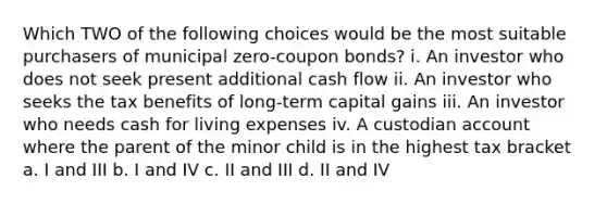 Which TWO of the following choices would be the most suitable purchasers of municipal zero-coupon bonds? i. An investor who does not seek present additional cash flow ii. An investor who seeks the tax benefits of long-term capital gains iii. An investor who needs cash for living expenses iv. A custodian account where the parent of the minor child is in the highest tax bracket a. I and III b. I and IV c. II and III d. II and IV