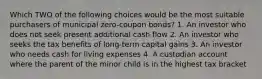 Which TWO of the following choices would be the most suitable purchasers of municipal zero-coupon bonds? 1. An investor who does not seek present additional cash flow 2. An investor who seeks the tax benefits of long-term capital gains 3. An investor who needs cash for living expenses 4. A custodian account where the parent of the minor child is in the highest tax bracket