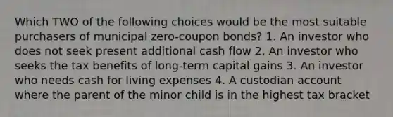 Which TWO of the following choices would be the most suitable purchasers of municipal zero-coupon bonds? 1. An investor who does not seek present additional cash flow 2. An investor who seeks the tax benefits of long-term capital gains 3. An investor who needs cash for living expenses 4. A custodian account where the parent of the minor child is in the highest tax bracket