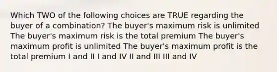 Which TWO of the following choices are TRUE regarding the buyer of a combination? The buyer's maximum risk is unlimited The buyer's maximum risk is the total premium The buyer's maximum profit is unlimited The buyer's maximum profit is the total premium I and II I and IV II and III III and IV