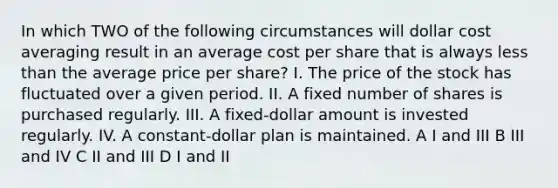 In which TWO of the following circumstances will dollar cost averaging result in an average cost per share that is always <a href='https://www.questionai.com/knowledge/k7BtlYpAMX-less-than' class='anchor-knowledge'>less than</a> the average price per share? I. The price of the stock has fluctuated over a given period. II. A fixed number of shares is purchased regularly. III. A fixed-dollar amount is invested regularly. IV. A constant-dollar plan is maintained. A I and III B III and IV C II and III D I and II