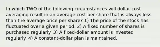 In which TWO of the following circumstances will dollar cost averaging result in an average cost per share that is always <a href='https://www.questionai.com/knowledge/k7BtlYpAMX-less-than' class='anchor-knowledge'>less than</a> the average price per share? 1) The price of the stock has fluctuated over a given period. 2) A fixed number of shares is purchased regularly. 3) A fixed-dollar amount is invested regularly. 4) A constant-dollar plan is maintained.