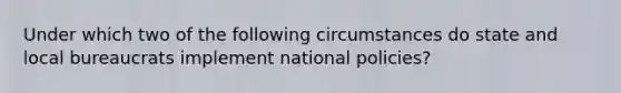 Under which two of the following circumstances do state and local bureaucrats implement national policies?