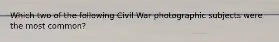 Which two of the following Civil War photographic subjects were the most common?