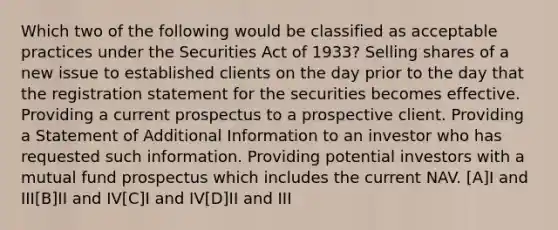 Which two of the following would be classified as acceptable practices under the Securities Act of 1933? Selling shares of a new issue to established clients on the day prior to the day that the registration statement for the securities becomes effective. Providing a current prospectus to a prospective client. Providing a Statement of Additional Information to an investor who has requested such information. Providing potential investors with a mutual fund prospectus which includes the current NAV. [A]I and III[B]II and IV[C]I and IV[D]II and III