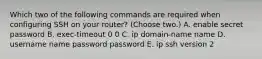 Which two of the following commands are required when configuring SSH on your router? (Choose two.) A. enable secret password B. exec-timeout 0 0 C. ip domain-name name D. username name password password E. ip ssh version 2