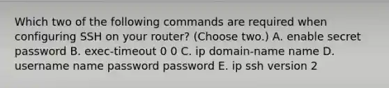 Which two of the following commands are required when configuring SSH on your router? (Choose two.) A. enable secret password B. exec-timeout 0 0 C. ip domain-name name D. username name password password E. ip ssh version 2