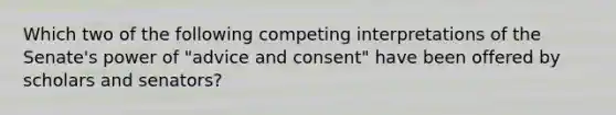 Which two of the following competing interpretations of the Senate's power of "advice and consent" have been offered by scholars and senators?