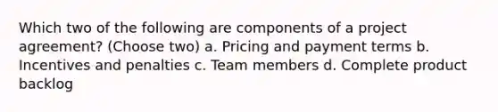 Which two of the following are components of a project agreement? (Choose two) a. Pricing and payment terms b. Incentives and penalties c. Team members d. Complete product backlog