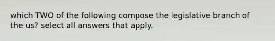 which TWO of the following compose the legislative branch of the us? select all answers that apply.