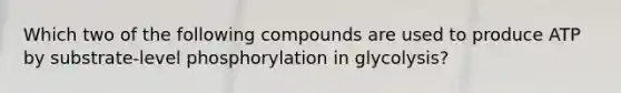 Which two of the following compounds are used to produce ATP by substrate-level phosphorylation in glycolysis?