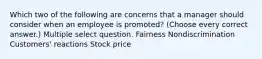 Which two of the following are concerns that a manager should consider when an employee is promoted? (Choose every correct answer.) Multiple select question. Fairness Nondiscrimination Customers' reactions Stock price