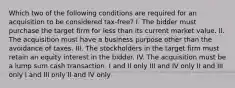 Which two of the following conditions are required for an acquisition to be considered tax-free? I. The bidder must purchase the target firm for less than its current market value. II. The acquisition must have a business purpose other than the avoidance of taxes. III. The stockholders in the target firm must retain an equity interest in the bidder. IV. The acquisition must be a lump sum cash transaction. I and II only III and IV only II and III only I and III only II and IV only