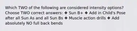 Which TWO of the following are considered intensity options? Choose TWO correct answers: ❖ Sun B+ ❖ Add in Child's Pose after all Sun As and all Sun Bs ❖ Muscle action drills ❖ Add absolutely NO full back bends