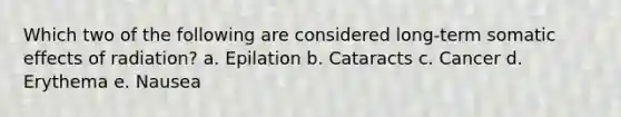 Which two of the following are considered long-term somatic effects of radiation? a. Epilation b. Cataracts c. Cancer d. Erythema e. Nausea