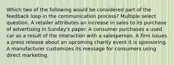 Which two of the following would be considered part of the feedback loop in the communication process? Multiple select question. A retailer attributes an increase in sales to its purchase of advertising in Sunday's paper. A consumer purchases a used car as a result of the interaction with a salesperson. A firm issues a press release about an upcoming charity event it is sponsoring. A manufacturer customizes its message for consumers using direct marketing.