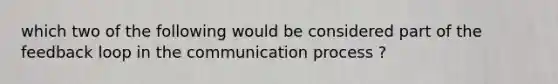 which two of the following would be considered part of the feedback loop in the communication process ?