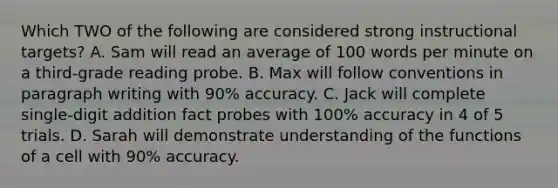 Which TWO of the following are considered strong instructional targets? A. Sam will read an average of 100 words per minute on a third-grade reading probe. B. Max will follow conventions in paragraph writing with 90% accuracy. C. Jack will complete single-digit addition fact probes with 100% accuracy in 4 of 5 trials. D. Sarah will demonstrate understanding of the functions of a cell with 90% accuracy.