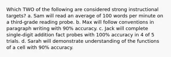 Which TWO of the following are considered strong instructional targets? a. Sam will read an average of 100 words per minute on a third-grade reading probe. b. Max will follow conventions in paragraph writing with 90% accuracy. c. Jack will complete single-digit addition fact probes with 100% accuracy in 4 of 5 trials. d. Sarah will demonstrate understanding of the functions of a cell with 90% accuracy.