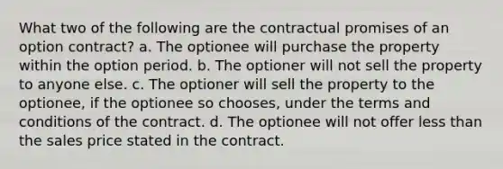 What two of the following are the contractual promises of an option contract? a. The optionee will purchase the property within the option period. b. The optioner will not sell the property to anyone else. c. The optioner will sell the property to the optionee, if the optionee so chooses, under the terms and conditions of the contract. d. The optionee will not offer less than the sales price stated in the contract.