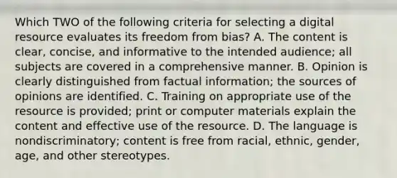 Which TWO of the following criteria for selecting a digital resource evaluates its freedom from bias? A. The content is clear, concise, and informative to the intended audience; all subjects are covered in a comprehensive manner. B. Opinion is clearly distinguished from factual information; the sources of opinions are identified. C. Training on appropriate use of the resource is provided; print or computer materials explain the content and effective use of the resource. D. The language is nondiscriminatory; content is free from racial, ethnic, gender, age, and other stereotypes.