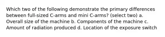 Which two of the following demonstrate the primary differences between full-sized C-arms and mini C-arms? (select two) a. Overall size of the machine b. Components of the machine c. Amount of radiation produced d. Location of the exposure switch