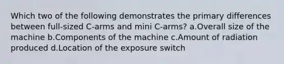 Which two of the following demonstrates the primary differences between full-sized C-arms and mini C-arms? a.Overall size of the machine b.Components of the machine c.Amount of radiation produced d.Location of the exposure switch