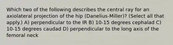 Which two of the following describes the central ray for an axiolateral projection of the hip (Danelius-Miller)? (Select all that apply.) A) perpendicular to the IR B) 10-15 degrees cephalad C) 10-15 degrees caudad D) perpendicular to the long axis of the femoral neck