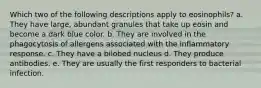 Which two of the following descriptions apply to eosinophils? a. They have large, abundant granules that take up eosin and become a dark blue color. b. They are involved in the phagocytosis of allergens associated with the inflammatory response. c. They have a bilobed nucleus d. They produce antibodies. e. They are usually the first responders to bacterial infection.