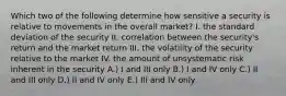 Which two of the following determine how sensitive a security is relative to movements in the overall market? I. the standard deviation of the security II. correlation between the security's return and the market return III. the volatility of the security relative to the market IV. the amount of unsystematic risk inherent in the security A.) I and III only B.) I and IV only C.) II and III only D.) II and IV only E.) III and IV only