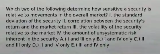 Which two of the following determine how sensitive a security is relative to movements in the overall market? I. the standard deviation of the security II. correlation between the security's return and the market return III. the volatility of the security relative to the market IV. the amount of unsystematic risk inherent in the security A.) I and III only B.) I and IV only C.) II and III only D.) II and IV only E.) III and IV only