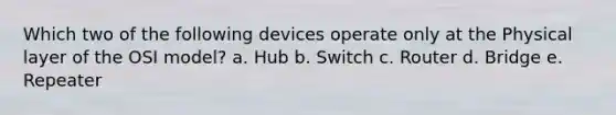 Which two of the following devices operate only at the Physical layer of the OSI model? a. Hub b. Switch c. Router d. Bridge e. Repeater