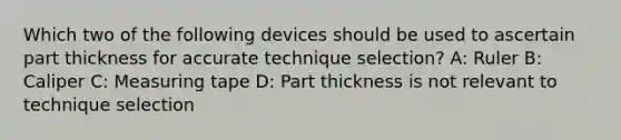 Which two of the following devices should be used to ascertain part thickness for accurate technique selection? A: Ruler B: Caliper C: Measuring tape D: Part thickness is not relevant to technique selection