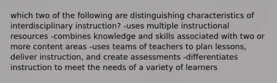 which two of the following are distinguishing characteristics of interdisciplinary instruction? -uses multiple instructional resources -combines knowledge and skills associated with two or more content areas -uses teams of teachers to plan lessons, deliver instruction, and create assessments -differentiates instruction to meet the needs of a variety of learners