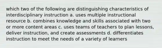 which two of the following are distinguishing characteristics of interdisciplinary instruction a. uses multiple instructional resource b. combines knowledge and skills associated with two or more content areas c. uses teams of teachers to plan lessons, deliver instruction, and create assessments d. differentiates instruction to meet the needs of a variety of learners