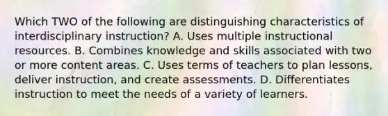 Which TWO of the following are distinguishing characteristics of interdisciplinary instruction? A. Uses multiple instructional resources. B. Combines knowledge and skills associated with two or more content areas. C. Uses terms of teachers to plan lessons, deliver instruction, and create assessments. D. Differentiates instruction to meet the needs of a variety of learners.