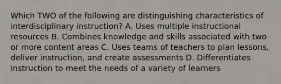 Which TWO of the following are distinguishing characteristics of interdisciplinary instruction? A. Uses multiple instructional resources B. Combines knowledge and skills associated with two or more content areas C. Uses teams of teachers to plan lessons, deliver instruction, and create assessments D. Differentiates instruction to meet the needs of a variety of learners