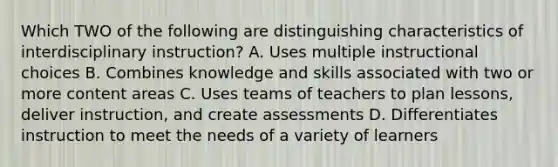 Which TWO of the following are distinguishing characteristics of interdisciplinary instruction? A. Uses multiple instructional choices B. Combines knowledge and skills associated with two or more content areas C. Uses teams of teachers to plan lessons, deliver instruction, and create assessments D. Differentiates instruction to meet the needs of a variety of learners