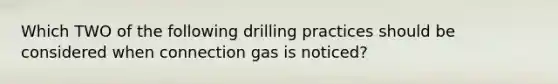 Which TWO of the following drilling practices should be considered when connection gas is noticed?