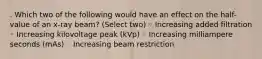 . Which two of the following would have an effect on the half-value of an x-ray beam? (Select two) ◦ Increasing added filtration ◦ Increasing kilovoltage peak (kVp) ◦ Increasing milliampere seconds (mAs) ◦ Increasing beam restriction