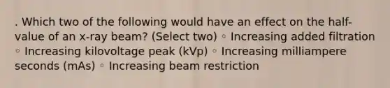 . Which two of the following would have an effect on the half-value of an x-ray beam? (Select two) ◦ Increasing added filtration ◦ Increasing kilovoltage peak (kVp) ◦ Increasing milliampere seconds (mAs) ◦ Increasing beam restriction