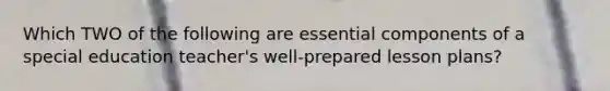 Which TWO of the following are essential components of a special education teacher's well-prepared lesson plans?