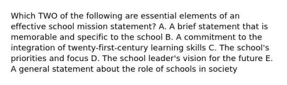 Which TWO of the following are <a href='https://www.questionai.com/knowledge/kqSssz4B6a-essential-elements' class='anchor-knowledge'>essential elements</a> of an effective school mission statement? A. A brief statement that is memorable and specific to the school B. A commitment to the integration of twenty-first-century learning skills C. The school's priorities and focus D. The school leader's vision for the future E. A general statement about the role of schools in society