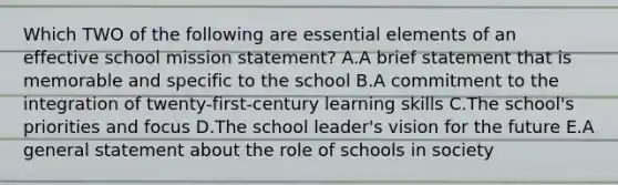 Which TWO of the following are essential elements of an effective school mission statement? A.A brief statement that is memorable and specific to the school B.A commitment to the integration of twenty-first-century learning skills C.The school's priorities and focus D.The school leader's vision for the future E.A general statement about the role of schools in society