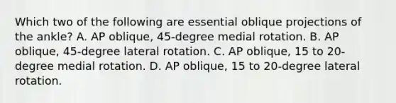 Which two of the following are essential oblique projections of the ankle? A. AP oblique, 45-degree medial rotation. B. AP oblique, 45-degree lateral rotation. C. AP oblique, 15 to 20-degree medial rotation. D. AP oblique, 15 to 20-degree lateral rotation.