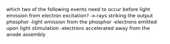 which two of the following events need to occur before light emission from electron excitation? -x-rays striking the output phosphor -light emission from the phosphor -electrons emitted upon light stimulation -electrons accelerated away from the anode assembly